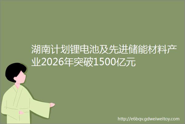 湖南计划锂电池及先进储能材料产业2026年突破1500亿元